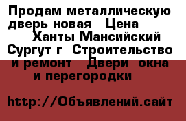 Продам металлическую дверь новая › Цена ­ 11 000 - Ханты-Мансийский, Сургут г. Строительство и ремонт » Двери, окна и перегородки   